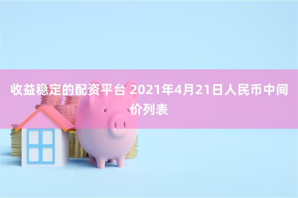 收益稳定的配资平台 2021年4月21日人民币中间价列表