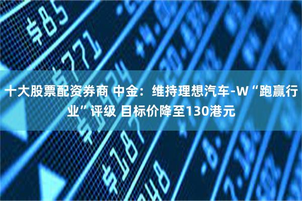 十大股票配资券商 中金：维持理想汽车-W“跑赢行业”评级 目标价降至130港元