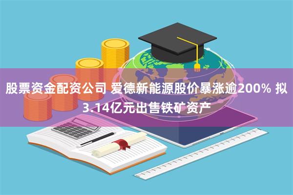 股票资金配资公司 爱德新能源股价暴涨逾200% 拟3.14亿元出售铁矿资产