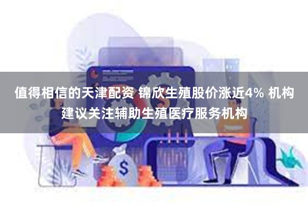 值得相信的天津配资 锦欣生殖股价涨近4% 机构建议关注辅助生殖医疗服务机构