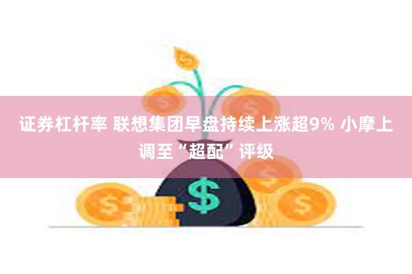 证券杠杆率 联想集团早盘持续上涨超9% 小摩上调至“超配”评级