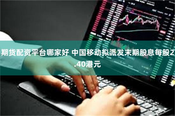 期货配资平台哪家好 中国移动拟派发末期股息每股2.40港元