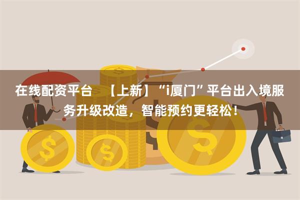 在线配资平台   【上新】“i厦门”平台出入境服务升级改造，智能预约更轻松！