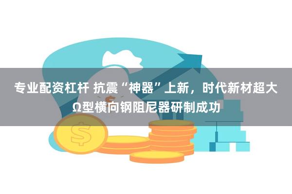 专业配资杠杆 抗震“神器”上新，时代新材超大Ω型横向钢阻尼器研制成功