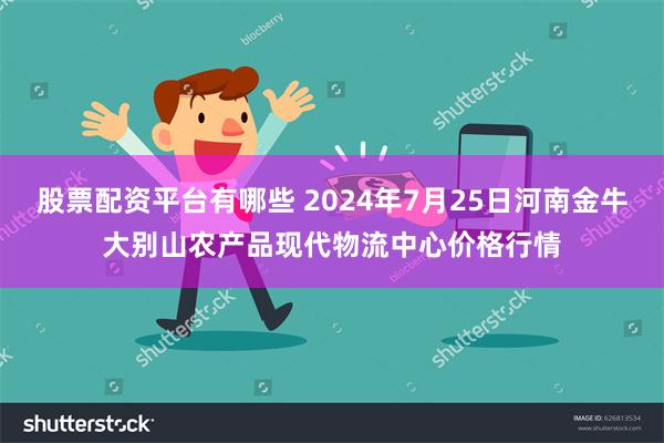 股票配资平台有哪些 2024年7月25日河南金牛大别山农产品现代物流中心价格行情