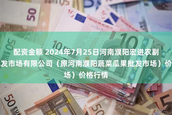 配资金额 2024年7月25日河南濮阳宏进农副产品批发市场有限公司（原河南濮阳蔬菜瓜果批发市场）价格行情