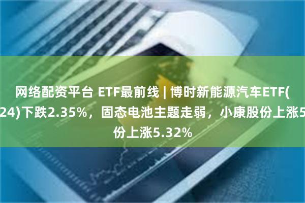 网络配资平台 ETF最前线 | 博时新能源汽车ETF(159824)下跌2.35%，固态电池主题走弱，小康股份上涨5.32%