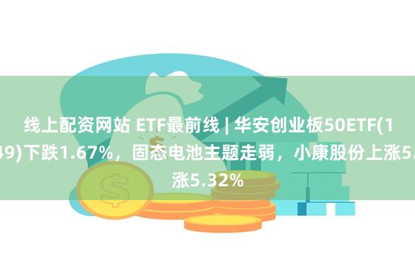 线上配资网站 ETF最前线 | 华安创业板50ETF(159949)下跌1.67%，固态电池主题走弱，小康股份上涨5.32%