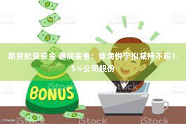 期货配资资金 通润装备：珠海悦宁拟减持不超1.5%公司股份