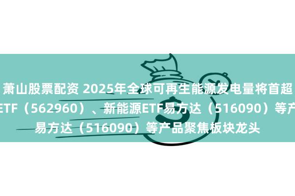 萧山股票配资 2025年全球可再生能源发电量将首超煤炭，绿色电力ETF（562960）、新能源ETF易方达（516090）等产品聚焦板块龙头