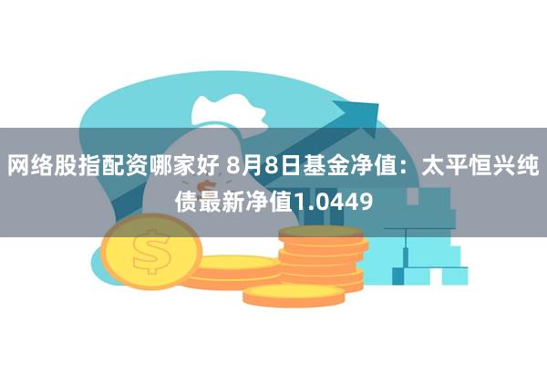 网络股指配资哪家好 8月8日基金净值：太平恒兴纯债最新净值1.0449