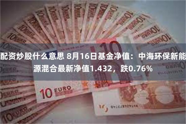 配资炒股什么意思 8月16日基金净值：中海环保新能源混合最新净值1.432，跌0.76%