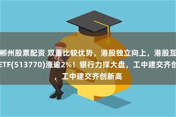 郴州股票配资 双重比较优势，港股独立向上，港股互联网ETF(513770)涨逾2%！银行力撑大盘，工中建交齐创新高