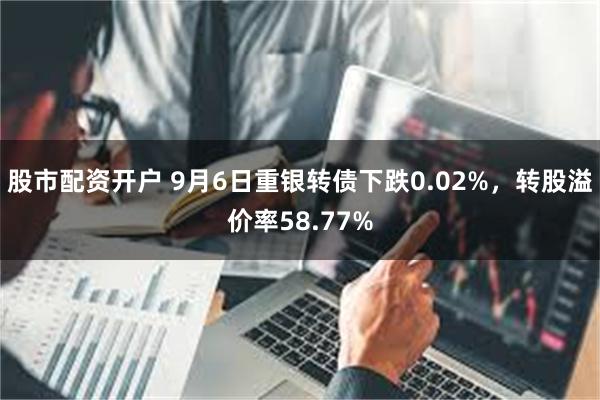 股市配资开户 9月6日重银转债下跌0.02%，转股溢价率58.77%