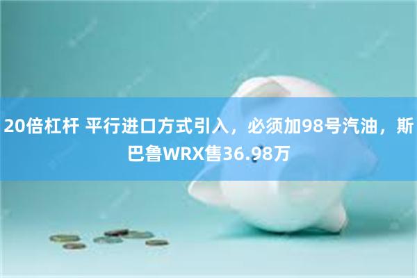 20倍杠杆 平行进口方式引入，必须加98号汽油，斯巴鲁WRX售36.98万