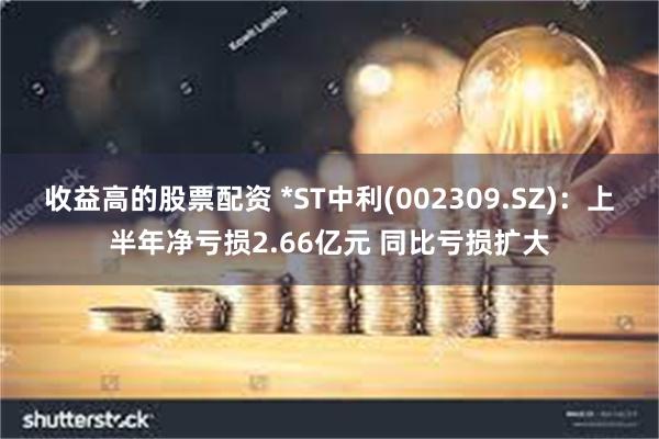 收益高的股票配资 *ST中利(002309.SZ)：上半年净亏损2.66亿元 同比亏损扩大