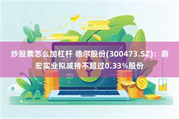 炒股票怎么加杠杆 德尔股份(300473.SZ)：鼎宏实业拟减持不超过0.33%股份