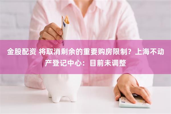 金股配资 将取消剩余的重要购房限制？上海不动产登记中心：目前未调整