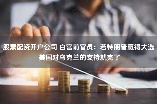 股票配资开户公司 白宫前官员：若特朗普赢得大选 美国对乌克兰的支持就完了