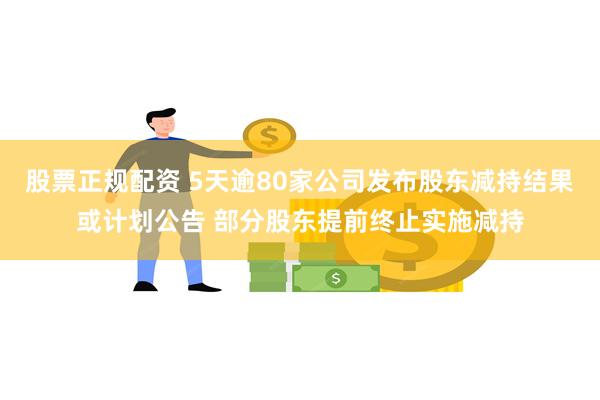 股票正规配资 5天逾80家公司发布股东减持结果或计划公告 部分股东提前终止实施减持