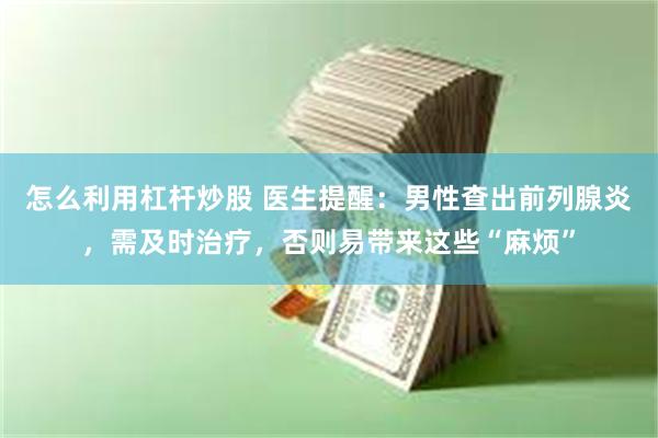 怎么利用杠杆炒股 医生提醒：男性查出前列腺炎，需及时治疗，否则易带来这些“麻烦”