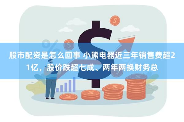 股市配资是怎么回事 小熊电器近三年销售费超21亿，股价跌超七成、两年两换财务总