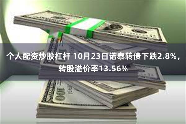 个人配资炒股杠杆 10月23日诺泰转债下跌2.8%，转股溢价率13.56%