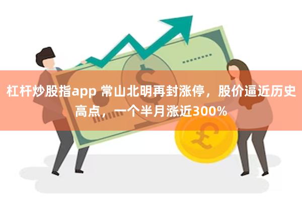 杠杆炒股指app 常山北明再封涨停，股价逼近历史高点，一个半月涨近300%