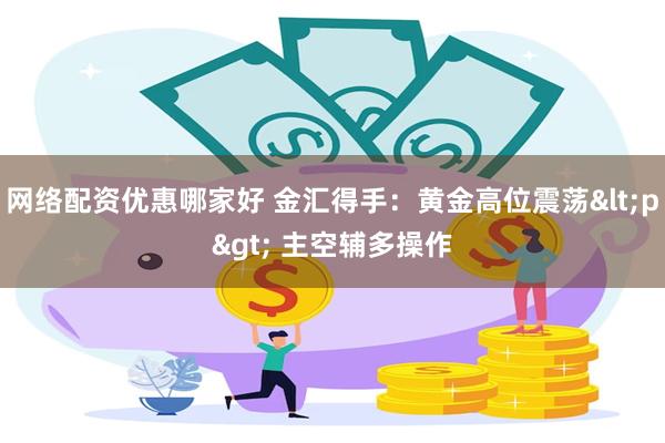 网络配资优惠哪家好 金汇得手：黄金高位震荡<p> 主空辅多操作