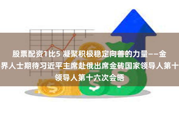 股票配资1比5 凝聚积极稳定向善的力量——金砖国家各界人士期待习近平主席赴俄出席金砖国家领导人第十六次会晤