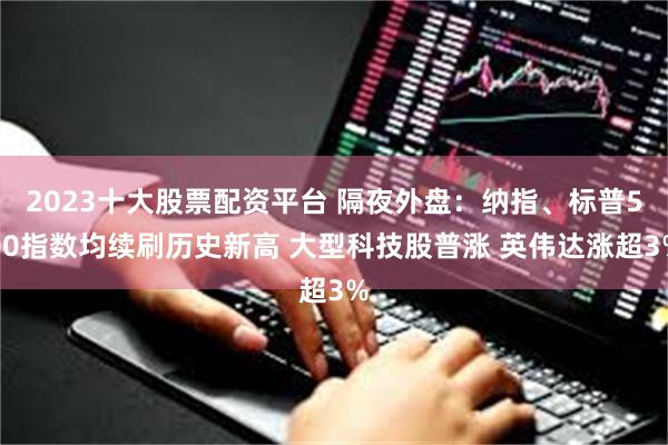 2023十大股票配资平台 隔夜外盘：纳指、标普500指数均续刷历史新高 大型科技股普涨 英伟达涨超3%