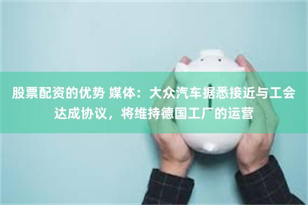 股票配资的优势 媒体：大众汽车据悉接近与工会达成协议，将维持德国工厂的运营