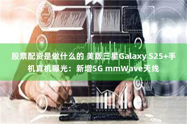 股票配资是做什么的 美版三星Galaxy S25+手机真机曝光：新增5G mmWave天线