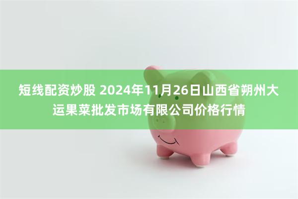 短线配资炒股 2024年11月26日山西省朔州大运果菜批发市场有限公司价格行情