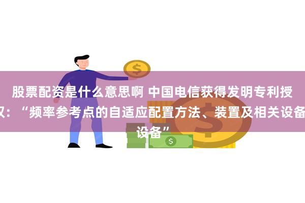 股票配资是什么意思啊 中国电信获得发明专利授权：“频率参考点的自适应配置方法、装置及相关设备”