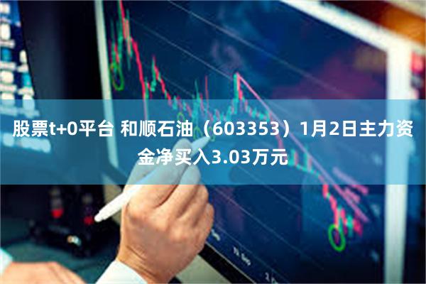 股票t+0平台 和顺石油（603353）1月2日主力资金净买入3.03万元