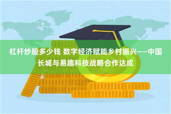 杠杆炒股多少钱 数字经济赋能乡村振兴——中国长城与易趣科技战略合作达成