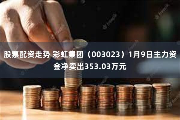 股票配资走势 彩虹集团（003023）1月9日主力资金净卖出353.03万元