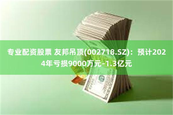 专业配资股票 友邦吊顶(002718.SZ)：预计2024年亏损9000万元–1.3亿元