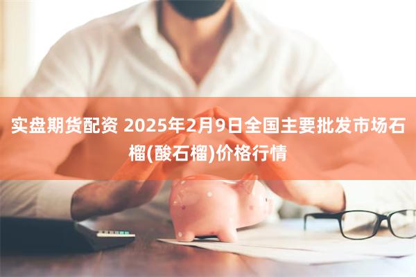 实盘期货配资 2025年2月9日全国主要批发市场石榴(酸石榴)价格行情