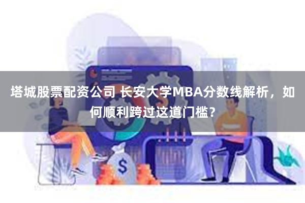 塔城股票配资公司 长安大学MBA分数线解析，如何顺利跨过这道门槛？