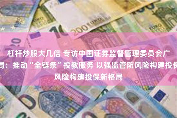 杠杆炒股大几倍 专访中国证券监督管理委员会广东监管局：推动“全链条”投教服务 以强监管防风险构建投保新格局